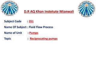 D.R AQ Khan Instetute Mianwali
Subject Code : 351
Name Of Subject : Fluid Flow Process
Name of Unit : Pumps
Topic : Reciprocating pumps
 