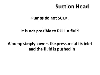 Suction Head
Pumps do not SUCK.
It is not possible to PULL a fluid
A pump simply lowers the pressure at its inlet
and the fluid is pushed in
 
