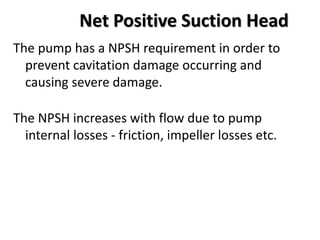 Net Positive Suction Head
The pump has a NPSH requirement in order to
prevent cavitation damage occurring and
causing severe damage.
The NPSH increases with flow due to pump
internal losses - friction, impeller losses etc.
 