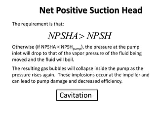 Net Positive Suction Head
The requirement is that:
NPSHNPSHA
Otherwise (if NPSHA < NPSHpump), the pressure at the pump
inlet will drop to that of the vapor pressure of the fluid being
moved and the fluid will boil.
The resulting gas bubbles will collapse inside the pump as the
pressure rises again. These implosions occur at the impeller and
can lead to pump damage and decreased efficiency.
Cavitation
 
