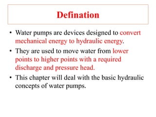 Defination
• Water pumps are devices designed to convert
mechanical energy to hydraulic energy.
• They are used to move water from lower
points to higher points with a required
discharge and pressure head.
• This chapter will deal with the basic hydraulic
concepts of water pumps.
 