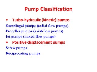Pump Classification
• Turbo-hydraulic (kinetic) pumps
Centrifugal pumps (radial-flow pumps)
Propeller pumps (axial-flow pumps)
Jet pumps (mixed-flow pumps)
• Positive-displacement pumps
Screw pumps
Reciprocating pumps
 