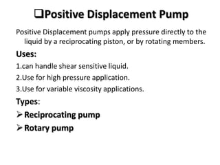 Positive Displacement Pump
Positive Displacement pumps apply pressure directly to the
liquid by a reciprocating piston, or by rotating members.
Uses:
1.can handle shear sensitive liquid.
2.Use for high pressure application.
3.Use for variable viscosity applications.
Types:
Reciprocating pump
Rotary pump
 
