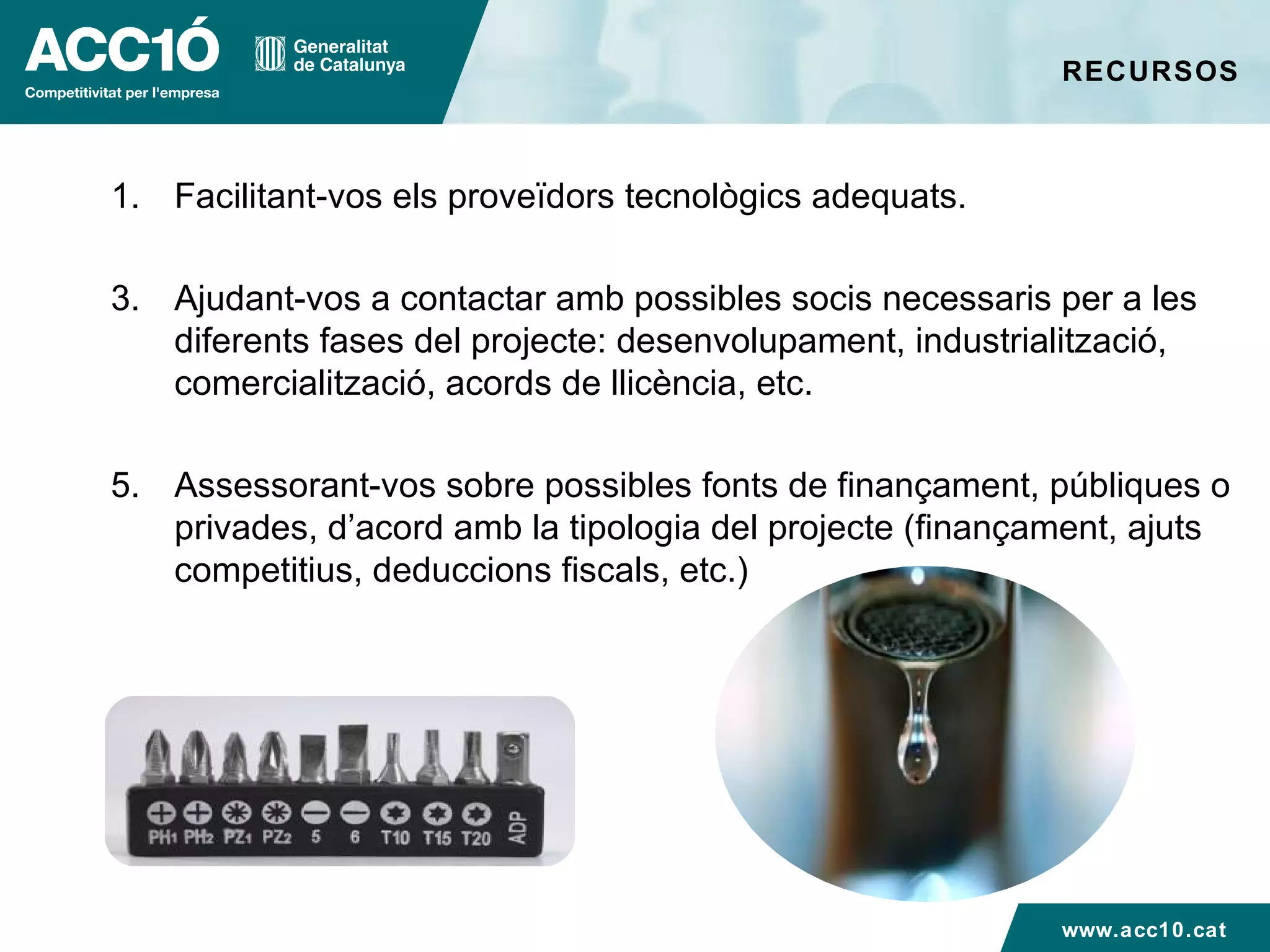 RECURSOS Facilitant-vos els proveïdors tecnològics adequats. Ajudant-vos a contactar amb possibles socis necessaris per a les diferents fases del projecte: desenvolupament, industrialització, comercialització, acords de llicència, etc. Assessorant-vos sobre possibles fonts de finançament, públiques o privades, d’acord amb la tipologia del projecte (finançament, ajuts competitius, deduccions fiscals, etc.)  www.acc10.cat 