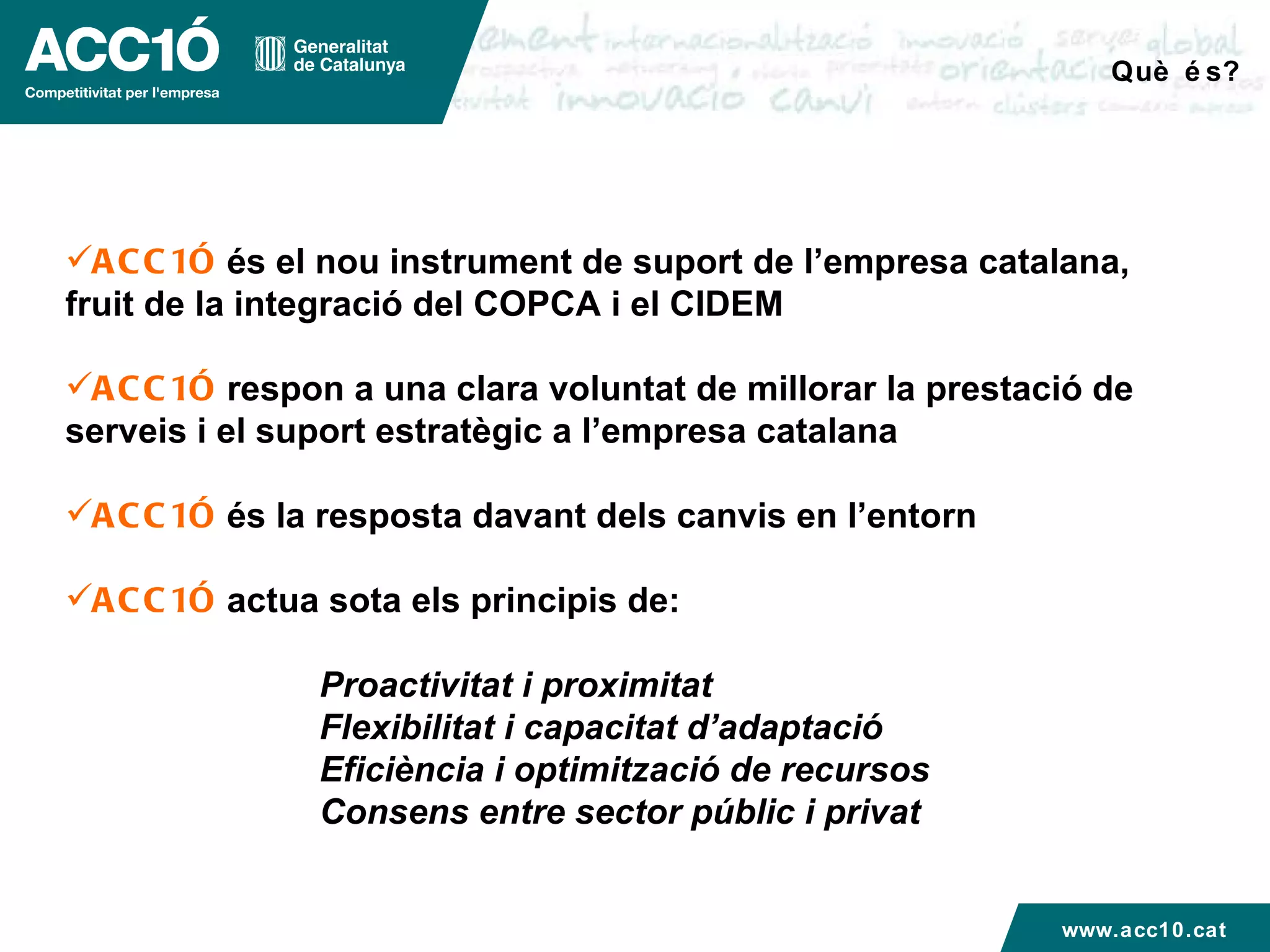 Què és? ACC1Ó  és el nou instrument de suport de l’empresa catalana, fruit de la integració del COPCA i el CIDEM ACC1Ó  respon a una clara voluntat de millorar la prestació de serveis i el suport estratègic a l’empresa catalana ACC1Ó  és la resposta davant dels canvis en l’entorn ACC1Ó  actua sota els principis de: Proactivitat i proximitat Flexibilitat i capacitat d’adaptació Eficiència i optimització de recursos Consens entre sector públic i privat www.acc10.cat 