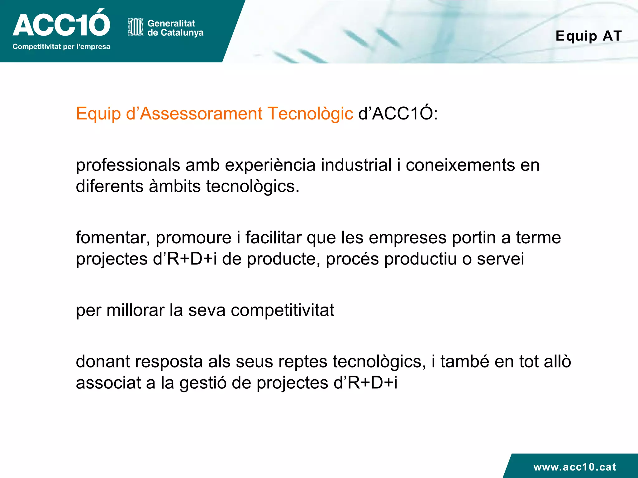 Equip AT Equip d’Assessorament Tecnològic  d’ACC1Ó: professionals amb experiència industrial i coneixements en diferents àmbits tecnològics. fomentar, promoure i facilitar que les empreses portin a terme projectes d’R+D+i de producte, procés productiu o servei per millorar la seva competitivitat donant resposta als seus reptes tecnològics, i també en tot allò  associat a la gestió de projectes d’R+D+i www.acc10.cat 