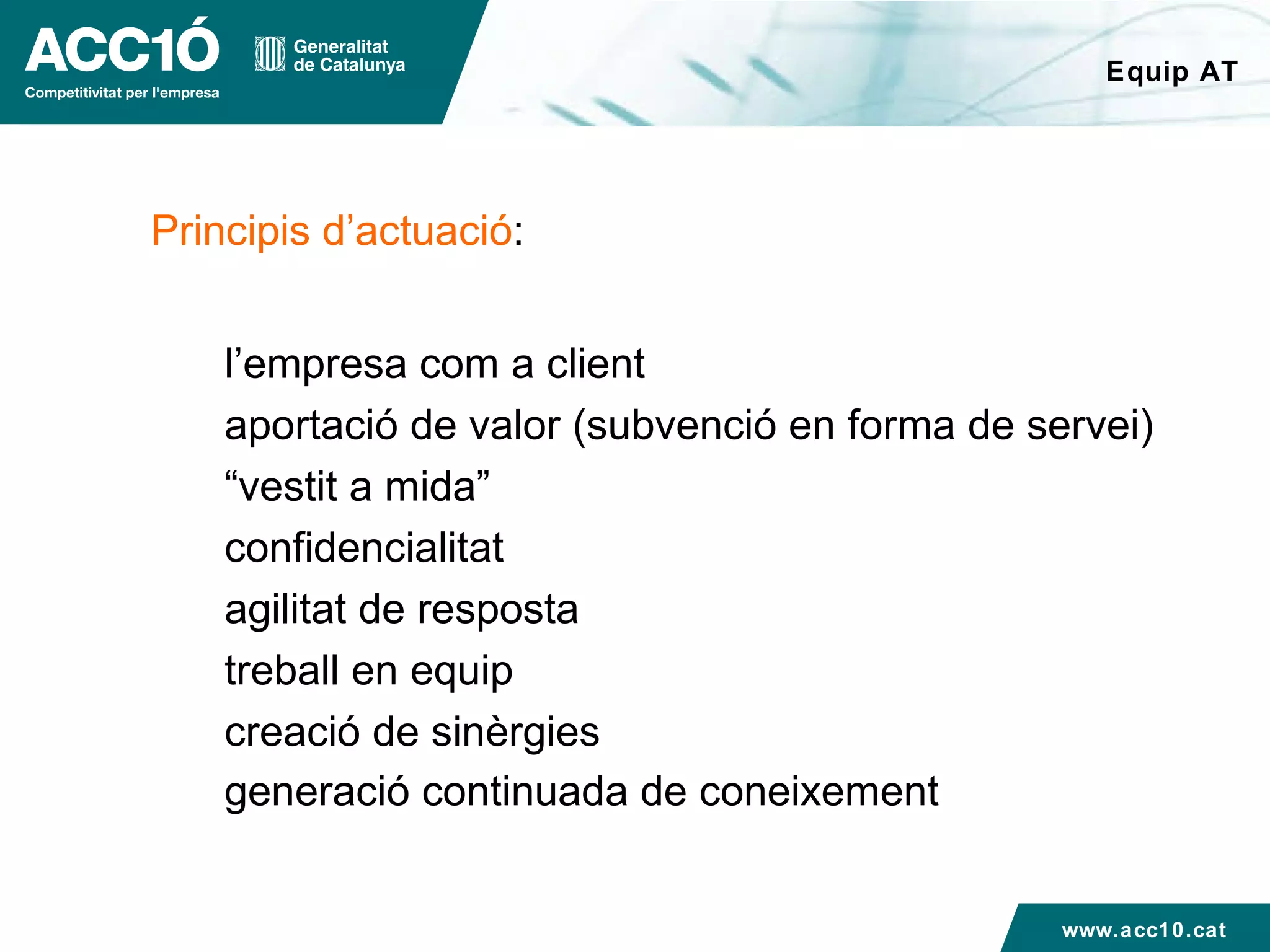 Equip AT Principis d’actuació : l’empresa com a client aportació de valor (subvenció en forma de servei) “ vestit a mida”  confidencialitat agilitat de resposta  treball en equip creació de sinèrgies generació continuada de coneixement www.acc10.cat 