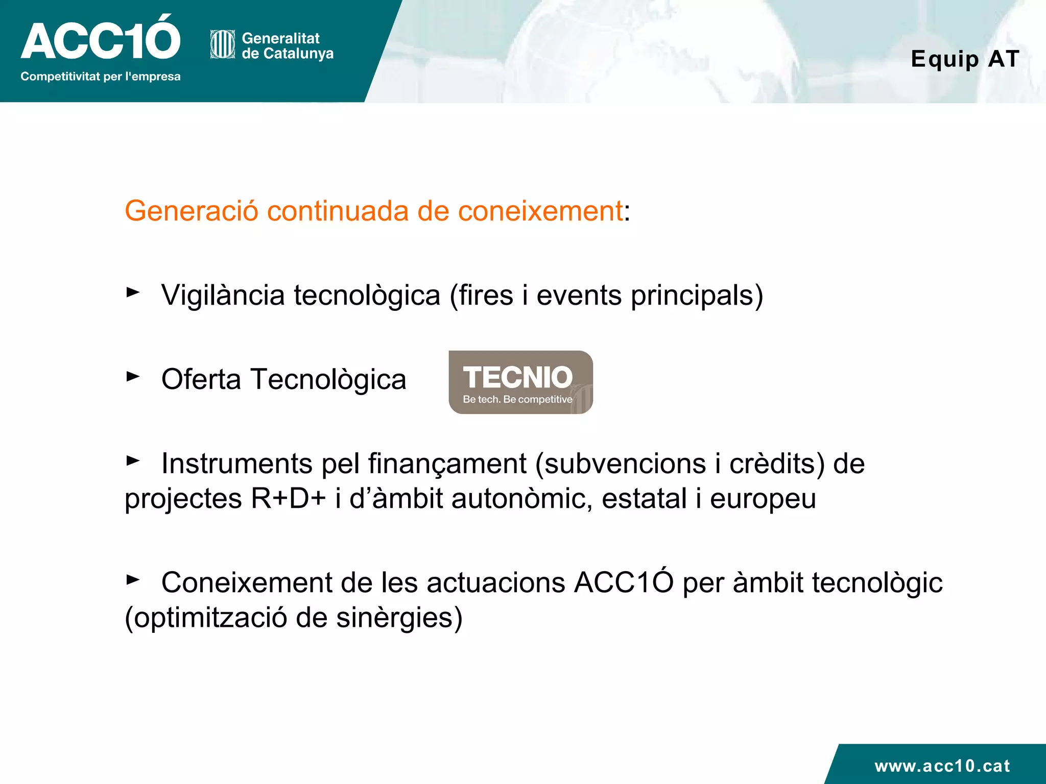 Equip AT Generació continuada de coneixement : Vigilància tecnològica (fires i events principals) Oferta Tecnològica Instruments pel finançament (subvencions i crèdits) de projectes R+D+ i d’àmbit autonòmic, estatal i europeu Coneixement de les actuacions ACC1Ó per àmbit tecnològic (optimització de sinèrgies) www.acc10.cat 