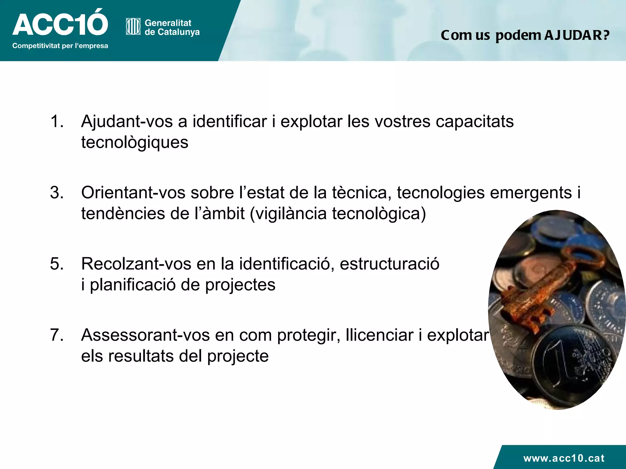 Com us podem AJUDAR? Ajudant-vos a identificar i explotar les vostres capacitats tecnològiques  Orientant-vos sobre l’estat de la tècnica, tecnologies emergents i tendències de l’àmbit (vigilància tecnològica) Recolzant-vos en la identificació, estructuració  i planificació de projectes Assessorant-vos en com protegir, llicenciar i explotar  els resultats del projecte www.acc10.cat 