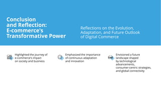 Highlighted the journey of
e-commerce's impact
on society and business
Emphasized the importance
of continuous adaptation
and innovation
Envisioned a future
landscape shaped
by technological
advancements,
consumer-centric strategies,
and global connectivity
Reflections on the Evolution,
Adaptation, and Future Outlook
of Digital Commerce
Conclusion
and Reflection:
E-commerce's
Transformative Power
 