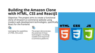 Leveraging the capabilities
of HTML, CSS and JS
The project demonstrates
the potential of these
technologies in building
scalable and responsive
e-commerce platforms
Building the Amazon Clone
with HTML, CSS and ReactJS
Objective: The project aims to create a functional
clone of Amazon's e-commerce website using
modern web development technologies, specifically
React for the frontend
 
