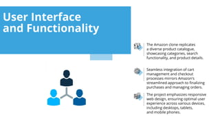 The project emphasizes responsive
web design, ensuring optimal user
experience across various devices,
including desktops, tablets,
and mobile phones.
Seamless integration of cart
management and checkout
processes mirrors Amazon's
streamlined approach to finalizing
purchases and managing orders.
The Amazon clone replicates
a diverse product catalogue,
showcasing categories, search
functionality, and product details.
User Interface
and Functionality
 