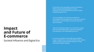 E-commerce has reshaped consumer behavior,
influencing purchasing patterns, brand
interactions, and the demand for personalized
shopping experiences
The accessibility of e-commerce platforms
has empowered entrepreneurs to launch and grow
businesses, contributing to economic diversity
and innovation
The environmental impact of e-commerce, along
with its social implications, requires thoughtful
consideration and sustainable practices
E-commerce platforms leverage data analytics
to gain insights into consumer preferences, market
trends, and operational optimizations, driving
informed decision-making
Impact
and Future of
E-commerce
Societal Influence and Digital Era
 