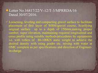 Letter No.16817/22/V-12/T-3/MPRRDA/16
Dated 30/07/2016.
 Loosening, leveling and compacting gravel surface to facilitate
placement of first layer of WBM/gravel course. Scarifying
original surface up to a depth of 150mm,making proper
camber, super elevation, maintaining required longitudinal and
cross profile using suitable methods/procedures by equipments
i.e. with rollers of 80-100KN static weight to achieve the
desired density with using grader etc. mixing with water at
OMC complete as per specifications and direction of Engineer-
in-charge.
 