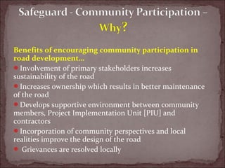 Benefits of encouraging community participation in
road development…
Involvement of primary stakeholders increases
sustainability of the road
Increases ownership which results in better maintenance
of the road
Develops supportive environment between community
members, Project Implementation Unit [PIU] and
contractors
Incorporation of community perspectives and local
realities improve the design of the road
 Grievances are resolved locally
 