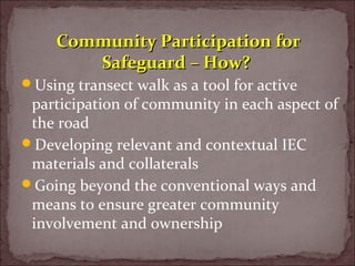 Using transect walk as a tool for active
participation of community in each aspect of
the road
Developing relevant and contextual IEC
materials and collaterals
Going beyond the conventional ways and
means to ensure greater community
involvement and ownership
Community Participation forCommunity Participation for
Safeguard – How?Safeguard – How?
 