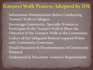 A. Information Dissemination Before Conducting
Transect Walk to villagers.
B. Encourage Community Specially Women to
Participate in the Transect Walk & Share the
Objective of the Transect Walk to the Community.
C. Collect all the Safeguard Related required Points
with Community Consensus.
D. Detail Discussion & Documentation of Community
Demand.
E. Understand & Document women’s Requirements
 