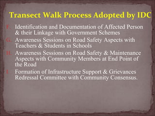 F. Identification and Documentation of Affected Person
& their Linkage with Government Schemes
G. Awareness Sessions on Road Safety Aspects with
Teachers & Students in Schools
H. Awareness Sessions on Road Safety & Maintenance
Aspects with Community Members at End Point of
the Road
I. Formation of Infrastructure Support & Grievances
Redressal Committee with Community Consensus.
Transect Walk Process Adopted by IDC
 