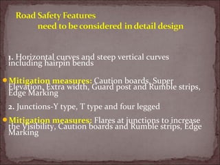 1. Horizontal curves and steep vertical curves
including hairpin bends
Mitigation measures: Caution boards, Super
Elevation, Extra width, Guard post and Rumble strips,
Edge Marking
2. Junctions-Y type, T type and four legged
Mitigation measures: Flares at junctions to increase
the Visibility, Caution boards and Rumble strips, Edge
Marking
 