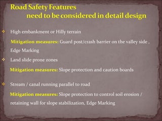  High embankment or Hilly terrain
Mitigation measures: Guard post/crash barrier on the valley side ,
Edge Marking
 Land slide prone zones
Mitigation measures: Slope protection and caution boards
 Stream / canal running parallel to road
Mitigation measures: Slope protection to control soil erosion /
retaining wall for slope stabilization, Edge Marking
 