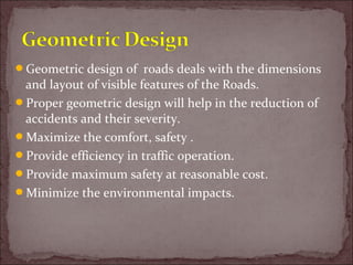 Geometric design of roads deals with the dimensions
and layout of visible features of the Roads.
Proper geometric design will help in the reduction of
accidents and their severity.
Maximize the comfort, safety .
Provide efficiency in traffic operation.
Provide maximum safety at reasonable cost.
Minimize the environmental impacts.
 