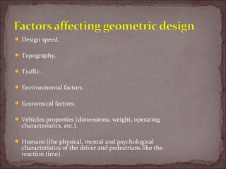  Design speed.
 Topography.
 Traffic.
 Environmental factors.
 Economical factors.
 Vehicles properties (dimensions, weight, operating
characteristics, etc.).
 Humans (the physical, mental and psychological
characteristics of the driver and pedestrians like the
reaction time).
 