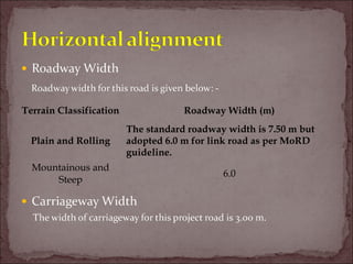 Terrain Classification Roadway Width (m)
Plain and Rolling
The standard roadway width is 7.50 m but
adopted 6.0 m for link road as per MoRD
guideline.
Mountainous and
Steep
6.0
 