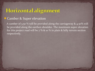 Camber & Super elevation
A camber of 3.50 % will be provided along the carriageway & 4.50% will
be provided along the earthen shoulder. The maximum super elevation
for this project road will be 7 % & 10 % in plain & hilly terrain section
respectively.
 