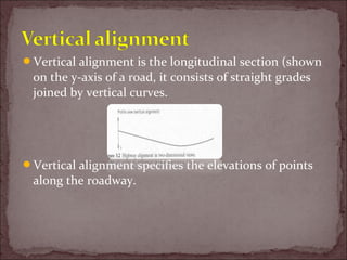 Vertical alignment is the longitudinal section (shown
on the y-axis of a road, it consists of straight grades
joined by vertical curves.
Vertical alignment specifies the elevations of points
along the roadway.
 