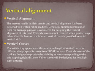 Vertical Alignment
The present road is in plain terrain and vertical alignment has been
designed well within ruling gradient. Generally, minimum gradient of
0.3% for drainage purpose is considered for designing the vertical
alignment of this road. Vertical curves are not required when grade change
is less than 1%, however a minimum vertical curve is provided to avoid
vertical kink.
Vertical Curves
For satisfactory appearance, the minimum length of vertical curve for
different design speed is taken from IRC-SP 20:2002. Vertical curves of the
road are designed to provide the visibility at least corresponding to the
safe stopping sight distance. Valley curves will be designed for headlight
sight distance.
 
