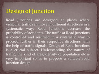 Road Junctions are designed at places where
vehicular traffic can move in different directions in a
systematic way. Road Junctions decrease the
probability of accidents. The traffic at Road junctions
is controlled and resumed in a systematic way to
proceed further in their respective directions with
the help of traffic signals. Design of Road Junctions
is a crucial subject. Understanding the nature of
traffic, the kind of area, density of population etc is
very important so as to propose a suitable road
Junction design.
 
