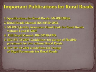 1.1. Specifications for Rural Roads, MORD(2004).Specifications for Rural Roads, MORD(2004).
2.2. Rural Roads Manual IRC:SP:20-2002.Rural Roads Manual IRC:SP:20-2002.
3. MORD Quality Assurance Hand book for Rural Roads3. MORD Quality Assurance Hand book for Rural Roads
Volume I and II :2007Volume I and II :2007
4. Hill Road Manual: IRC:SP:48-1998.4. Hill Road Manual: IRC:SP:48-1998.
5. IRC:SP: 72-2007: Guidelines for design of flexible5. IRC:SP: 72-2007: Guidelines for design of flexible
pavements for low volume Rural Roadspavements for low volume Rural Roads
6. IRC:SP: 62-2004 Guidelines for Design6. IRC:SP: 62-2004 Guidelines for Design
of Rigid Pavements for Rural Roadsof Rigid Pavements for Rural Roads
 