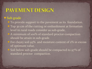 Sub grade
To provide support to the pavement as its foundation.
Top 30 cm of the cutting or embankment at formation
level in rural roads consider as sub-grade.
A minimum of 100% of standard proctor compaction
should be attain in sub-grade.
For clayey soil 95% and moisture content of 2% in excess
of optimum value.
Soil below sub-grade should be compacted to 97% of
standard proctor compaction.
 