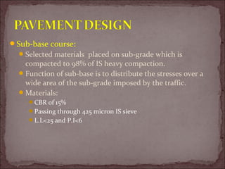 Sub-base course:
Selected materials placed on sub-grade which is
compacted to 98% of IS heavy compaction.
Function of sub-base is to distribute the stresses over a
wide area of the sub-grade imposed by the traffic.
Materials:
CBR of 15%
Passing through 425 micron IS sieve
L.L<25 and P.I<6
 
