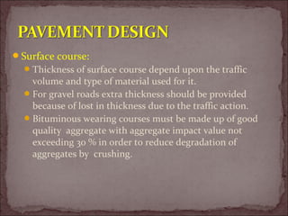 Surface course:
Thickness of surface course depend upon the traffic
volume and type of material used for it.
For gravel roads extra thickness should be provided
because of lost in thickness due to the traffic action.
Bituminous wearing courses must be made up of good
quality aggregate with aggregate impact value not
exceeding 30 % in order to reduce degradation of
aggregates by crushing.
 