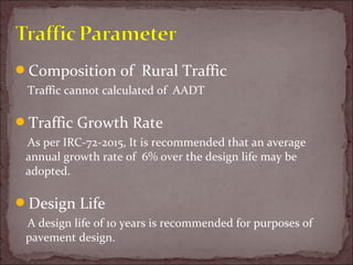 Composition of Rural Traffic
Traffic cannot calculated of AADT
Traffic Growth Rate
As per IRC-72-2015, It is recommended that an average
annual growth rate of 6% over the design life may be
adopted.
Design Life
A design life of 10 years is recommended for purposes of
pavement design.
 