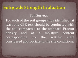 Soil Surveys
For each of the soil groups thus identified, at
least one CBR test should be conducted with
the soil compacted to the standard Proctor
density and at a moisture content
corresponding to the wettest state
considered appropriate to the site conditions.
 