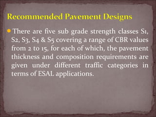 There are five sub grade strength classes S1,
S2, S3, S4 & S5 covering a range of CBR values
from 2 to 15, for each of which, the pavement
thickness and composition requirements are
given under different traffic categories in
terms of ESAL applications.
 
