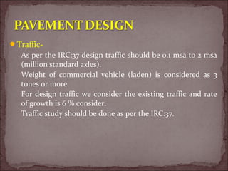 Traffic-
As per the IRC:37 design traffic should be 0.1 msa to 2 msa
(million standard axles).
Weight of commercial vehicle (laden) is considered as 3
tones or more.
For design traffic we consider the existing traffic and rate
of growth is 6 % consider.
Traffic study should be done as per the IRC:37.
 