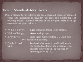 Design Standards for culverts has been prepared based on standard
codes and guidelines of IRC: SP: 20: 2002 and similar type of
ongoing projects. General features of the designed cross drainage
structures are given below: -
 Width of Culvert: 7.5 m including thickness of parapet.
 Width of Bridge: 6.0 m with parapet.
 Invert Level: Fixed 15 cm below existing GL/Drain bed
level as shown in drawing.
 Finished Level: Top level of culverts generally will match
with the finished road level and wherever is not
possible the profile will be matched by
providing 1 (V): 25 (H).
 