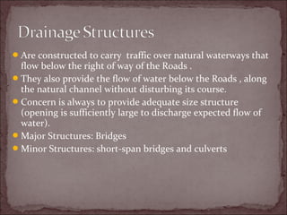 Are constructed to carry traffic over natural waterways that
flow below the right of way of the Roads .
They also provide the flow of water below the Roads , along
the natural channel without disturbing its course.
Concern is always to provide adequate size structure
(opening is sufficiently large to discharge expected flow of
water).
Major Structures: Bridges
Minor Structures: short-span bridges and culverts
 