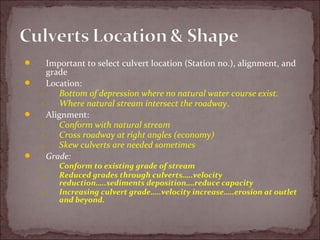  Important to select culvert location (Station no.), alignment, and
grade
 Location:
1. Bottom of depression where no natural water course exist.
2. Where natural stream intersect the roadway.
 Alignment:
1. Conform with natural stream
2. Cross roadway at right angles (economy)
3. Skew culverts are needed sometimes
 Grade:
1. Conform to existing grade of stream
2. Reduced grades through culverts…..velocity
reduction…..sediments deposition….reduce capacity
3. Increasing culvert grade…..velocity increase…..erosion at outlet
and beyond.
 