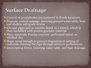 Control of groundwater encountered in Roads locations.
Purpose: control seepage, lowering ground water table, base
and shallow sub grade drains.
Circular pipes laid at suitable depth in a trench, which is
then backfilled with porous granular material.
Pipes materials: Porous concrete, perforated metal, or
vitrified clay
Slope: steep enough to prevent deposition or setting of
materials entering the pipe through joints or perforations.
Intercepting drains, lowering water table, and base drainage.
 