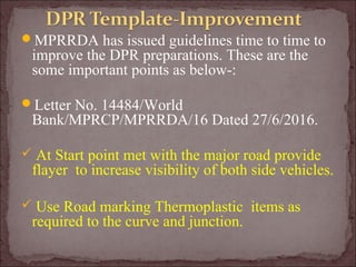 MPRRDA has issued guidelines time to time to
improve the DPR preparations. These are the
some important points as below-:
Letter No. 14484/World
Bank/MPRCP/MPRRDA/16 Dated 27/6/2016.
 At Start point met with the major road provide
flayer to increase visibility of both side vehicles.
 Use Road marking Thermoplastic items as
required to the curve and junction.
 