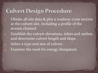 1. Obtain all site data & plot a roadway cross section
at the culvert site, including a profile of the
stream channel.
2. Establish the culvert elevations, inlets and outlets,
and determine culvert length and slope.
3. Select a type and size of culvert.
4. Examine the need for energy dissipaters.
 
