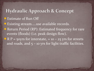 Estimate of Run Off
Existing stream…..use available records.
Return Period (RP): Estimated frequency for rare
events (floods) (i.e. peak design flow).
R P = 50yrs for interstate, = 10 – 25 yrs for streets
and roads, and 5 – 10 yrs for light traffic facilities.
 