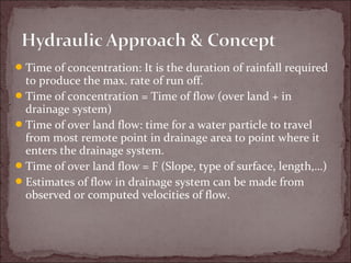 Time of concentration: It is the duration of rainfall required
to produce the max. rate of run off.
Time of concentration = Time of flow (over land + in
drainage system)
Time of over land flow: time for a water particle to travel
from most remote point in drainage area to point where it
enters the drainage system.
Time of over land flow = F (Slope, type of surface, length,…)
Estimates of flow in drainage system can be made from
observed or computed velocities of flow.
 
