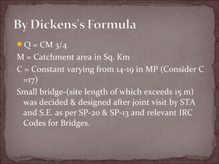 Q = CM 3/4
M = Catchment area in Sq. Km
C = Constant varying from 14-19 in MP (Consider C
=17)
Small bridge-(site length of which exceeds 15 m)
was decided & designed after joint visit by STA
and S.E. as per SP-20 & SP-13 and relevant IRC
Codes for Bridges.
 