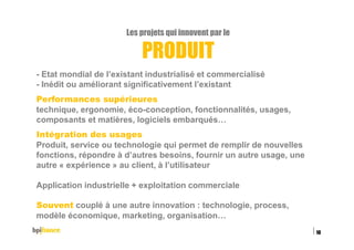 Les projets qui innovent par le
PRODUIT
- Etat mondial de l’existant industrialisé et commercialisé
- Inédit ou améliorant significativement l’existant
Performances supérieures
technique, ergonomie, éco-conception, fonctionnalités, usages,
composants et matières, logiciels embarqués…
Intégration des usages
Produit, service ou technologie qui permet de remplir de nouvelles
fonctions, répondre à d’autres besoins, fournir un autre usage, une
autre « expérience » au client, à l’utilisateur
Application industrielle + exploitation commerciale
Souvent couplé à une autre innovation : technologie, process,
modèle économique, marketing, organisation…
15/02/2016
10
 
