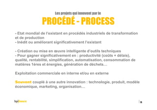 Les projets qui innovent par le
PROCÉDÉ - PROCESS
- Etat mondial de l’existant en procédés industriels de transformation
et de production
- Inédit ou améliorant significativement l’existant
- Création ou mise en œuvre intelligente d’outils techniques
- Pour gagner significativement en : productivité (coûts + délais),
qualité, rentabilité, simplification, automatisation, consommation de
matières 1ères et énergies, génération de déchets…
Exploitation commerciale en interne et/ou en externe
Souvent couplé à une autre innovation : technologie, produit, modèle
économique, marketing, organisation…
15/02/2016
11
 